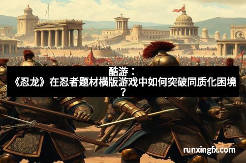 酷游：《忍龙》在忍者题材横版游戏中如何突破同质化困境？